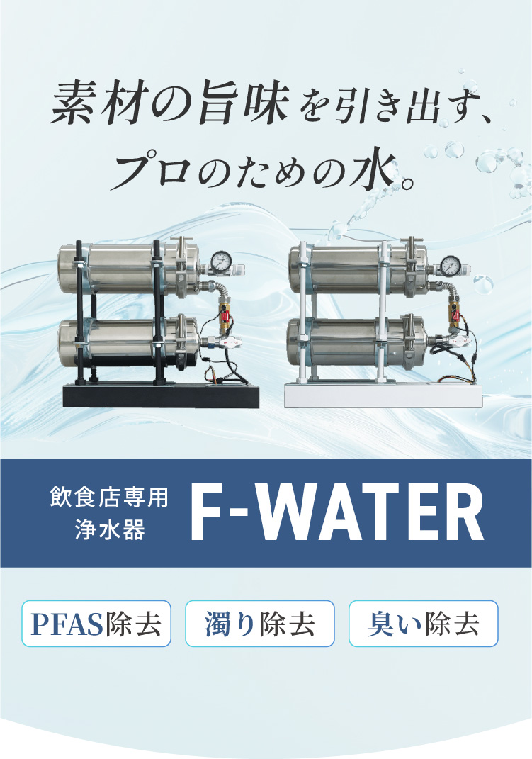 素材の旨味を引き出す、プロの味。飲食店専用浄水器「F-WATER」[PFAS除去][濁り除去][臭い除去]